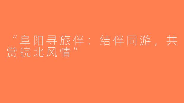 “阜阳寻旅伴：结伴同游，共赏皖北风情”