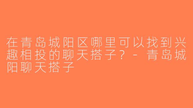 在青岛城阳区哪里可以找到兴趣相投的聊天搭子？-青岛城阳聊天搭子