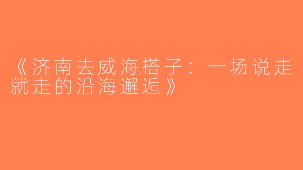 《济南去威海搭子：一场说走就走的沿海邂逅》