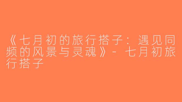 《七月初的旅行搭子：遇见同频的风景与灵魂》-七月初旅行搭子