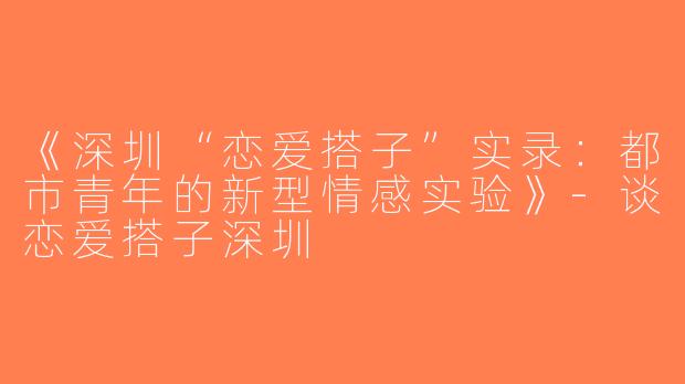 《深圳“恋爱搭子”实录：都市青年的新型情感实验》-谈恋爱搭子深圳
