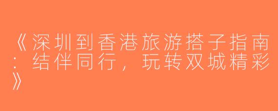 《深圳到香港旅游搭子指南：结伴同行，玩转双城精彩》