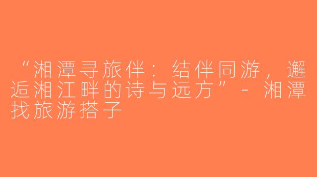 “湘潭寻旅伴：结伴同游，邂逅湘江畔的诗与远方”-湘潭找旅游搭子