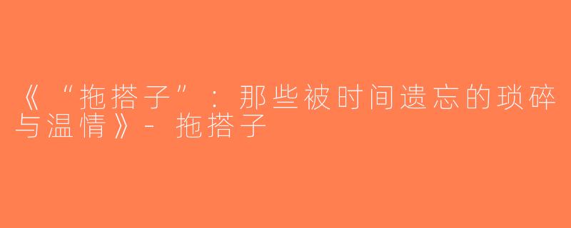 《“拖搭子”：那些被时间遗忘的琐碎与温情》-拖搭子