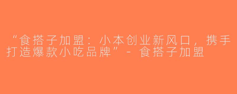“食搭子加盟：小本创业新风口，携手打造爆款小吃品牌”-食搭子加盟