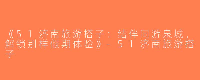 《51济南旅游搭子：结伴同游泉城，解锁别样假期体验》-51济南旅游搭子