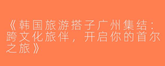 《韩国旅游搭子广州集结：跨文化旅伴，开启你的首尔之旅》