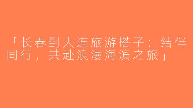 「长春到大连旅游搭子：结伴同行，共赴浪漫海滨之旅」