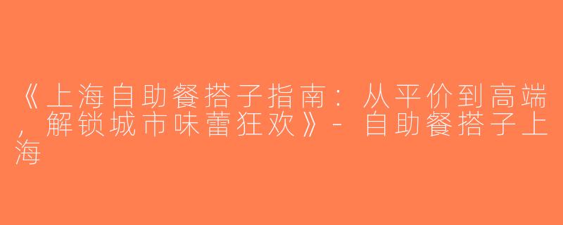 《上海自助餐搭子指南：从平价到高端，解锁城市味蕾狂欢》-自助餐搭子上海