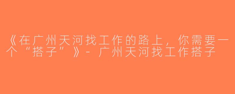 《在广州天河找工作的路上，你需要一个“搭子”》-广州天河找工作搭子