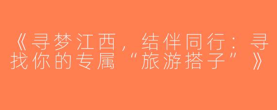 《寻梦江西，结伴同行：寻找你的专属“旅游搭子”》
