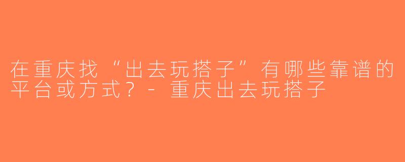 在重庆找“出去玩搭子”有哪些靠谱的平台或方式？-重庆出去玩搭子