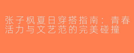 张子枫夏日穿搭指南：青春活力与文艺范的完美碰撞