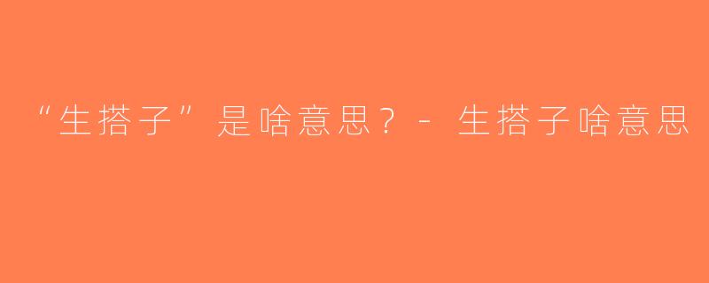 “生搭子”是啥意思？-生搭子啥意思