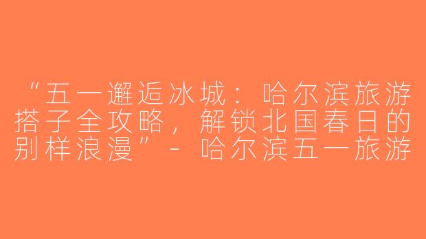 “五一邂逅冰城：哈尔滨旅游搭子全攻略，解锁北国春日的别样浪漫”-哈尔滨五一旅游搭子