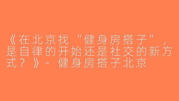 《在北京找“健身房搭子”，是自律的开始还是社交的新方式？》-健身房搭子北京