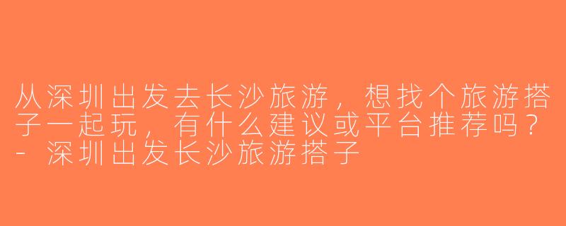 从深圳出发去长沙旅游，想找个旅游搭子一起玩，有什么建议或平台推荐吗？-深圳出发长沙旅游搭子