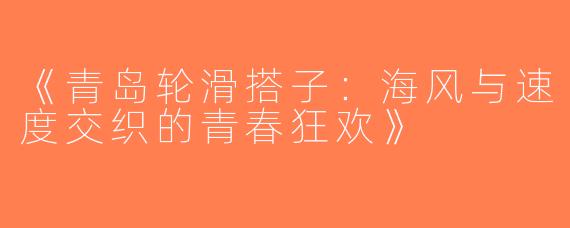 《青岛轮滑搭子:海风与速度交织的青春狂欢》