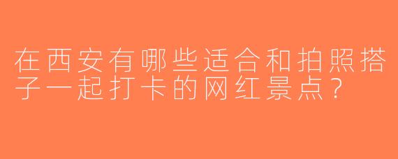 在西安有哪些适合和拍照搭子一起打卡的网红景点？
