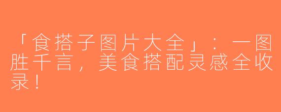 「食搭子图片大全」：一图胜千言，美食搭配灵感全收录！