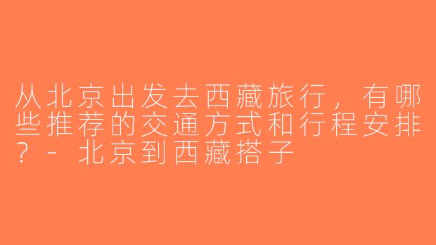 从北京出发去西藏旅行，有哪些推荐的交通方式和行程安排？-北京到西藏搭子