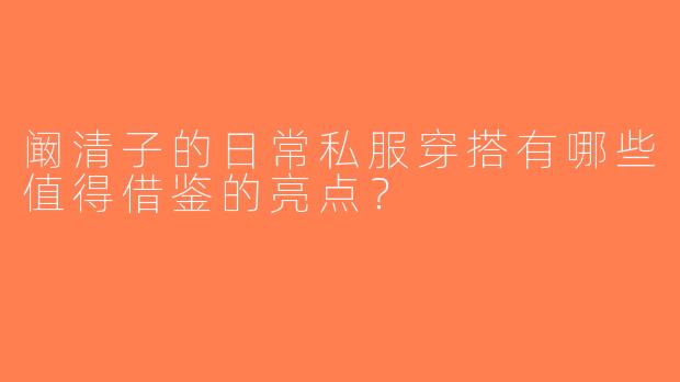 阚清子的日常私服穿搭有哪些值得借鉴的亮点？