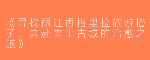 《寻找丽江香格里拉旅游搭子：共赴雪山古城的治愈之旅》