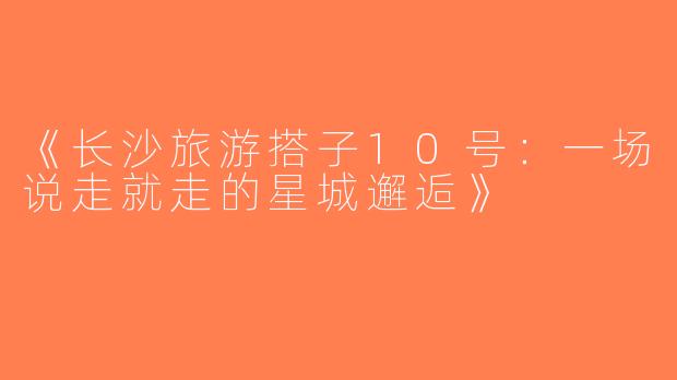 《长沙旅游搭子10号：一场说走就走的星城邂逅》