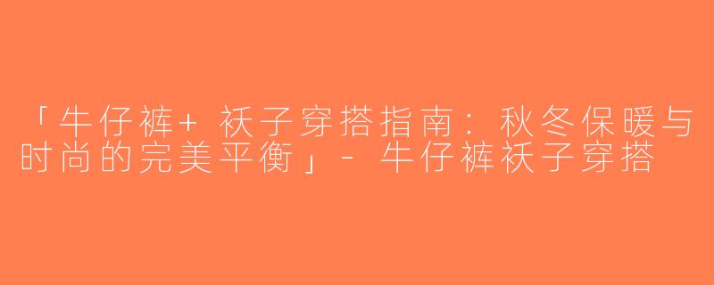 「牛仔裤+袄子穿搭指南：秋冬保暖与时尚的完美平衡」-牛仔裤袄子穿搭