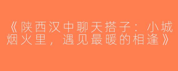 《陕西汉中聊天搭子：小城烟火里，遇见最暖的相逢》