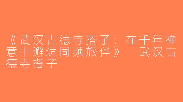 《武汉古德寺搭子：在千年禅意中邂逅同频旅伴》-武汉古德寺搭子