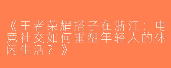 《王者荣耀搭子在浙江：电竞社交如何重塑年轻人的休闲生活？》