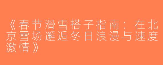 《春节滑雪搭子指南：在北京雪场邂逅冬日浪漫与速度激情》