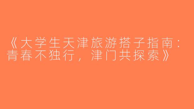 《大学生天津旅游搭子指南：青春不独行，津门共探索》