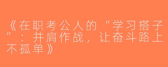 《在职考公人的“学习搭子”：并肩作战，让奋斗路上不孤单》
