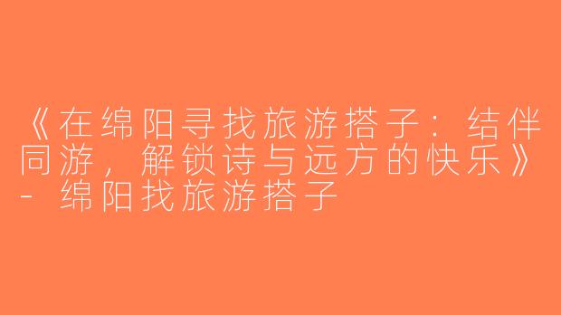 《在绵阳寻找旅游搭子：结伴同游，解锁诗与远方的快乐》-绵阳找旅游搭子
