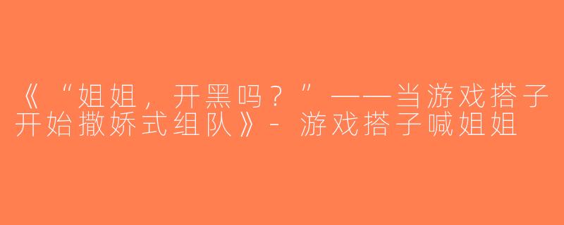 《“姐姐，开黑吗？”——当游戏搭子开始撒娇式组队》-游戏搭子喊姐姐