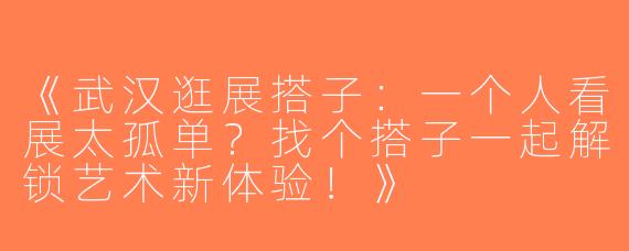 《武汉逛展搭子：一个人看展太孤单？找个搭子一起解锁艺术新体验！》