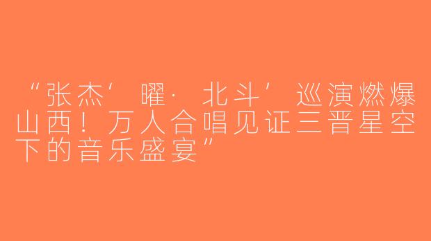 “张杰‘曜·北斗’巡演燃爆山西！万人合唱见证三晋星空下的音乐盛宴”