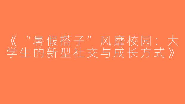 《“暑假搭子”风靡校园：大学生的新型社交与成长方式》