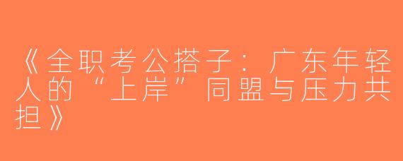 《全职考公搭子：广东年轻人的“上岸”同盟与压力共担》