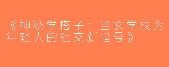 《神秘学搭子：当玄学成为年轻人的社交新暗号》