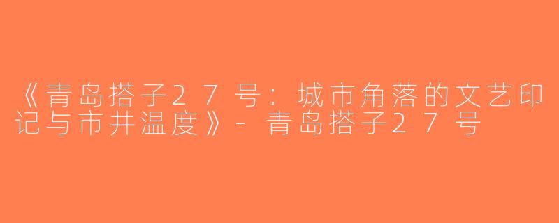 《青岛搭子27号：城市角落的文艺印记与市井温度》-青岛搭子27号