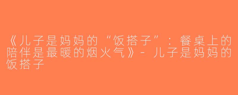 《儿子是妈妈的“饭搭子”：餐桌上的陪伴是最暖的烟火气》-儿子是妈妈的饭搭子