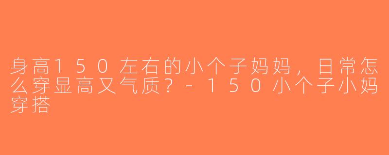 身高150左右的小个子妈妈，日常怎么穿显高又气质？-150小个子小妈穿搭