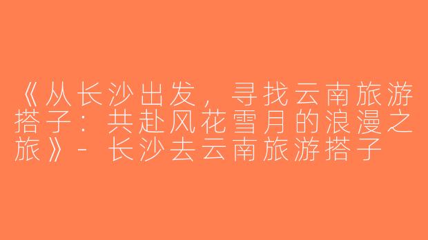 《从长沙出发，寻找云南旅游搭子：共赴风花雪月的浪漫之旅》-长沙去云南旅游搭子