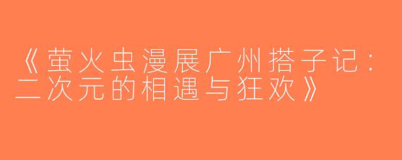 《萤火虫漫展广州搭子记：二次元的相遇与狂欢》