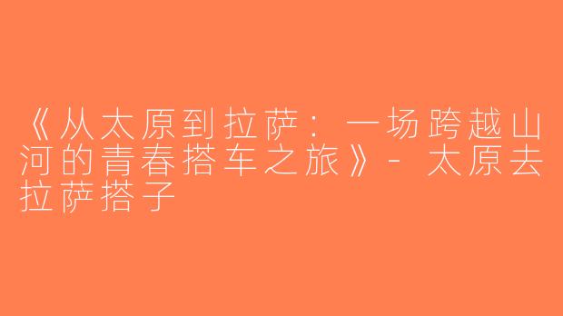 《从太原到拉萨：一场跨越山河的青春搭车之旅》-太原去拉萨搭子