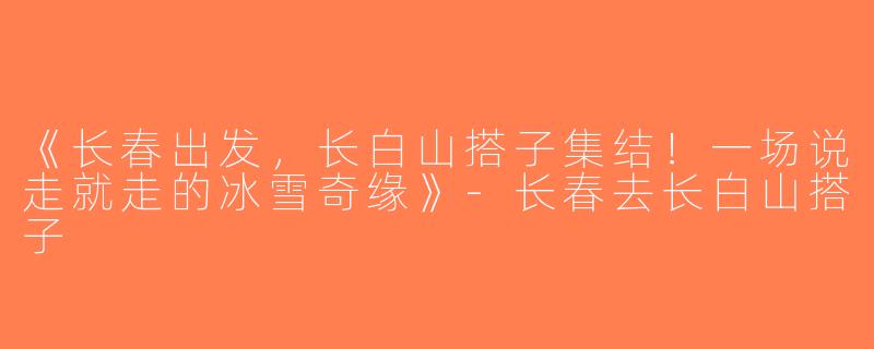 《长春出发，长白山搭子集结！一场说走就走的冰雪奇缘》-长春去长白山搭子