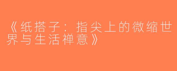 《纸搭子：指尖上的微缩世界与生活禅意》